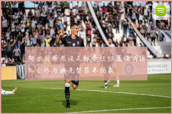 阿尔贝蒂尼谈足球责任归属强调团队合作与避免替罪羊现象