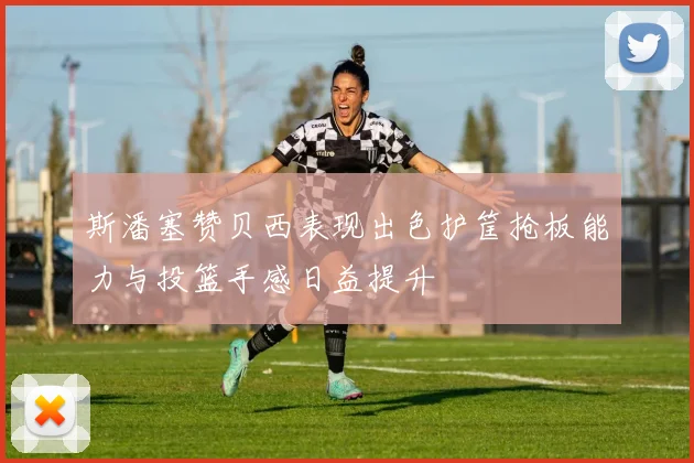 斯潘塞赞贝西表现出色护筐抢板能力与投篮手感日益提升