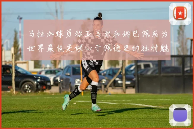 马拉加球员称亚马尔和姆巴佩或为世界最佳更倾心于佩德里的独特魅力