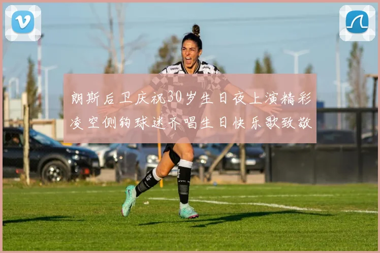 朗斯后卫庆祝30岁生日夜上演精彩凌空侧钩球迷齐唱生日快乐歌致敬