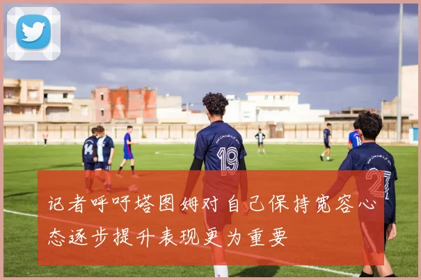 记者呼吁塔图姆对自己保持宽容心态逐步提升表现更为重要