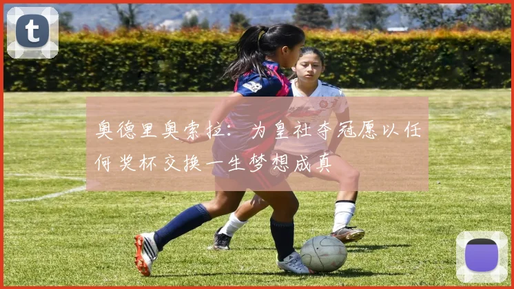 奥德里奥索拉：为皇社夺冠愿以任何奖杯交换一生梦想成真