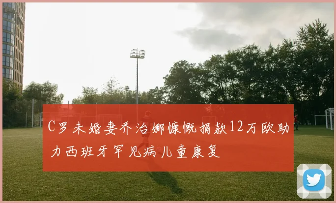 C罗未婚妻乔治娜慷慨捐款12万欧助力西班牙罕见病儿童康复