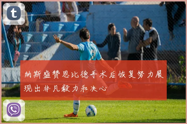 纳斯盛赞恩比德手术后恢复努力展现出非凡毅力和决心