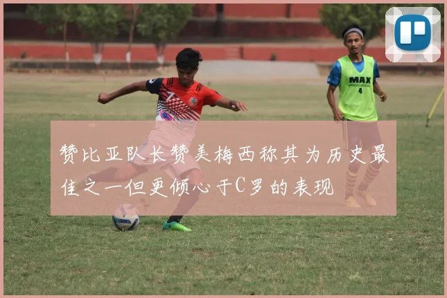 赞比亚队长赞美梅西称其为历史最佳之一但更倾心于C罗的表现