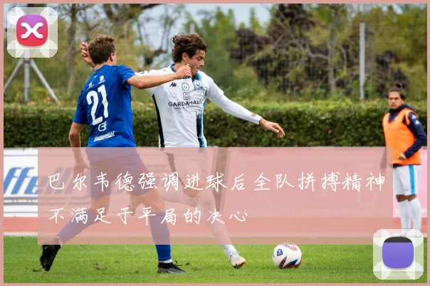 巴尔韦德强调进球后全队拼搏精神不满足于平局的决心