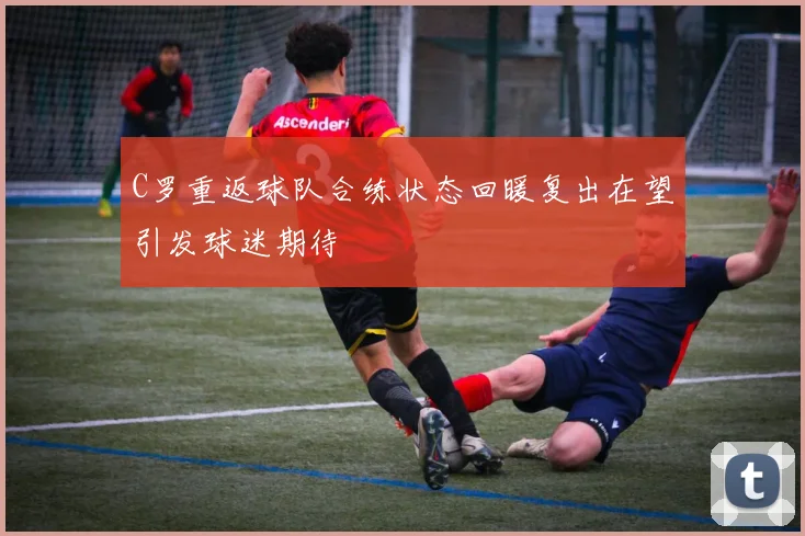 C罗重返球队合练状态回暖复出在望引发球迷期待