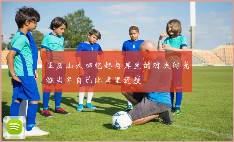 亚历山大回忆起与库里的对决时光称当年自己比库里还瘦