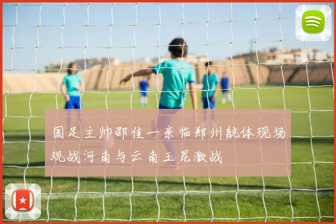 国足主帅邵佳一亲临郑州航体现场观战河南与云南玉昆激战