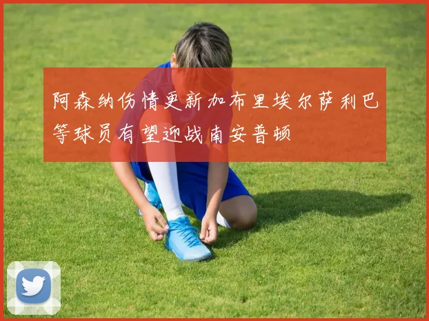 阿森纳伤情更新加布里埃尔萨利巴等球员有望迎战南安普顿